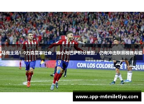 马竞主场1-0力克皇家社会，缩小与巴萨积分差距，仍有冲击联赛榜首希望